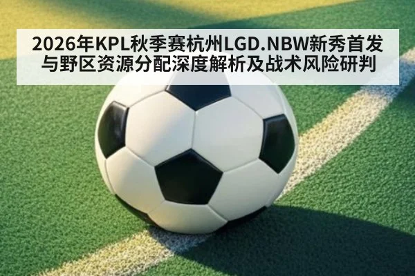 2026年KPL秋季赛杭州LGD.NBW新秀首发与野区资源分配深度解析及战术风险研判