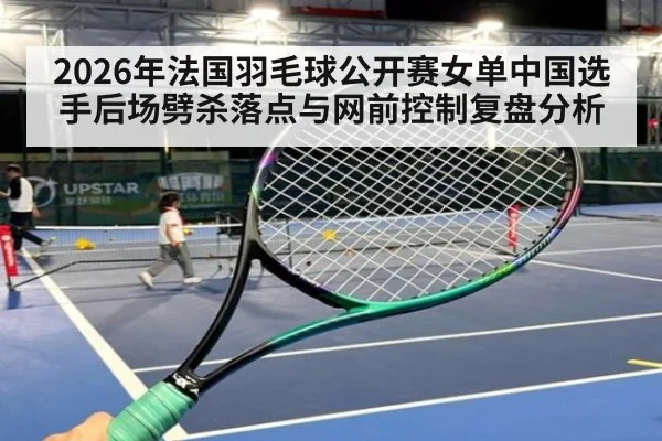 2026年法国羽毛球公开赛女单中国选手后场劈杀落点与网前控制复盘分析