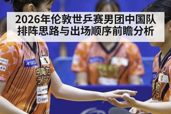 2026年伦敦世乒赛男团中国队排阵思路与出场顺序前瞻分析